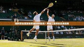 如何安全高效地更换VPN服务？网络工程师的实用指南