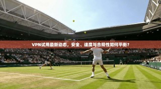 VPN试用最新动态，安全、速度与合规性如何平衡？