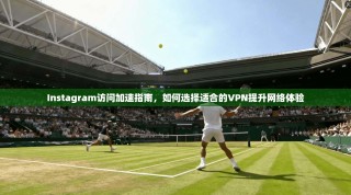 Instagram访问加速指南，如何选择适合的VPN提升网络体验