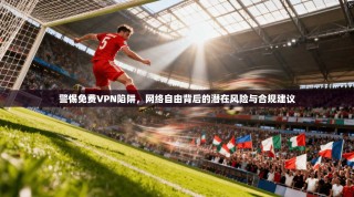 警惕免费VPN陷阱，网络自由背后的潜在风险与合规建议