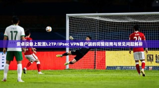 安卓设备上配置L2TP/IPsec VPN客户端的完整指南与常见问题解析