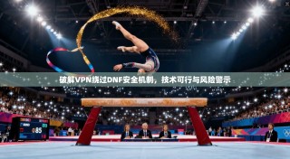 破解VPN绕过DNF安全机制，技术可行与风险警示