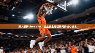 深入解析Cisco VPN，企业安全远程访问的核心技术