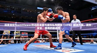 探索类似TeamViewer的远程桌面与虚拟私有网络（VPN）解决方案，高效、安全、易用的新选择