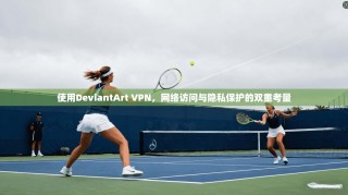 使用DeviantArt VPN，网络访问与隐私保护的双重考量