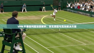 VPN 不兼容问题深度解析，常见原因与高效解决方案
