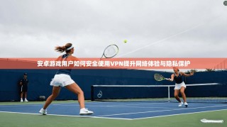 安卓游戏用户如何安全使用VPN提升网络体验与隐私保护