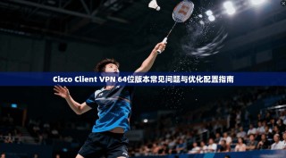 Cisco Client VPN 64位版本常见问题与优化配置指南