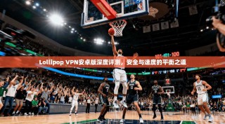 Lollipop VPN安卓版深度评测，安全与速度的平衡之道