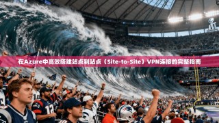 在Azure中高效搭建站点到站点（Site-to-Site）VPN连接的完整指南