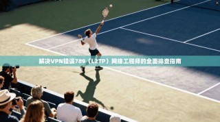 解决VPN错误789（L2TP）网络工程师的全面排查指南