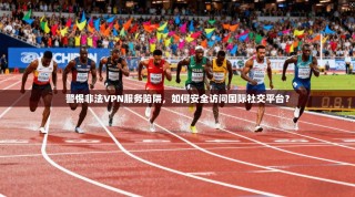 警惕非法VPN服务陷阱，如何安全访问国际社交平台？