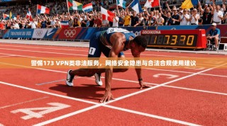 警惕173 VPN类非法服务，网络安全隐患与合法合规使用建议