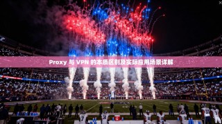 Proxy 与 VPN 的本质区别及实际应用场景详解