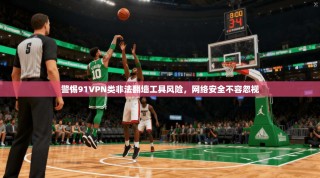 警惕91VPN类非法翻墙工具风险，网络安全不容忽视