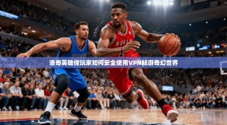 洛奇英雄传玩家如何安全使用VPN畅游奇幻世界