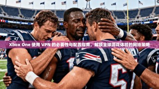 Xbox One 使用 VPN 的必要性与配置指南，解锁全球游戏体验的网络策略