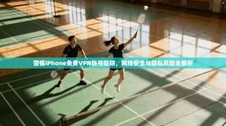 警惕iPhone免费VPN账号陷阱，网络安全与隐私风险全解析