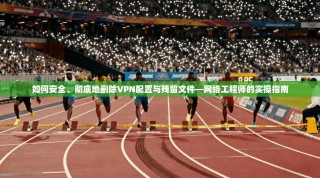 如何安全、彻底地删除VPN配置与残留文件—网络工程师的实操指南