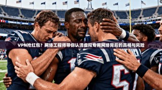VPN抢红包？网络工程师带你认清虚拟专用网络背后的真相与风险