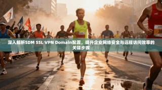 深入解析SDM SSL VPN Domain配置，提升企业网络安全与远程访问效率的关键步骤