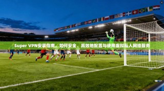 Super VPN安装指南，如何安全、高效地配置与使用虚拟私人网络服务