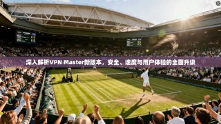 深入解析VPN Master新版本，安全、速度与用户体验的全面升级