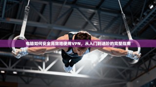 电脑如何安全高效地使用VPN，从入门到进阶的完整指南