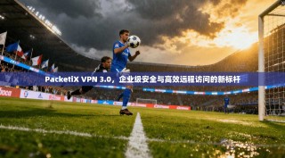 PacketiX VPN 3.0，企业级安全与高效远程访问的新标杆