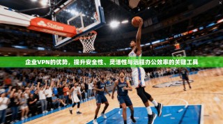 企业VPN的优势，提升安全性、灵活性与远程办公效率的关键工具