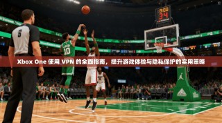 Xbox One 使用 VPN 的全面指南，提升游戏体验与隐私保护的实用策略