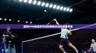 使用VPN加速软件时的网络优化与安全考量