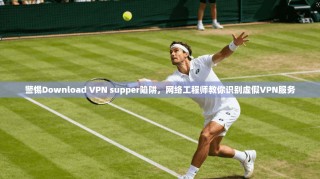 警惕Download VPN supper陷阱，网络工程师教你识别虚假VPN服务