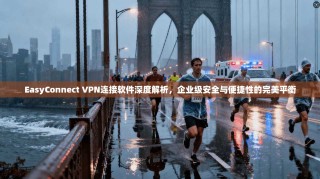 EasyConnect VPN连接软件深度解析，企业级安全与便捷性的完美平衡