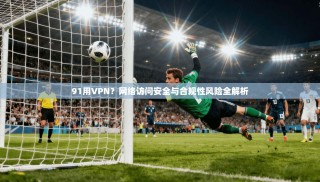 91用VPN？网络访问安全与合规性风险全解析
