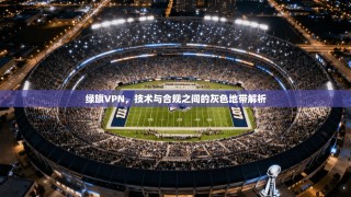 绿旗VPN，技术与合规之间的灰色地带解析