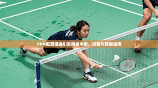 VPN配置错误引发网络中断，排查与修复指南