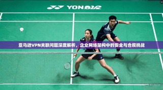 亚马逊VPN关联问题深度解析，企业网络架构中的安全与合规挑战