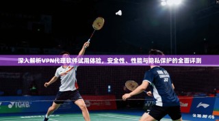 深入解析VPN代理软件试用体验，安全性、性能与隐私保护的全面评测