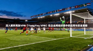 深入解析用友VPN（YongYou VPN）在企业网络环境中的应用与安全策略
