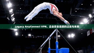 Legacy AnyConnect VPN，企业安全连接的过去与未来