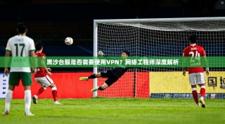 黑沙台服是否需要使用VPN？网络工程师深度解析