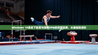 Windows 10系统下配置与使用VPN的完整指南，从基础到进阶