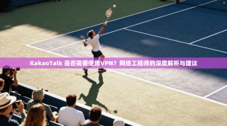 KakaoTalk 是否需要使用VPN？网络工程师的深度解析与建议