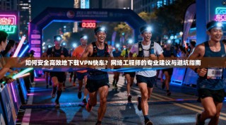 如何安全高效地下载VPN快车？网络工程师的专业建议与避坑指南