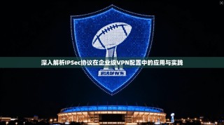 深入解析IPSec协议在企业级VPN配置中的应用与实践