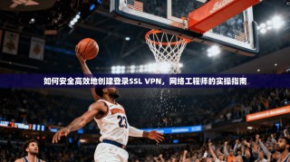 如何安全高效地创建登录SSL VPN，网络工程师的实操指南