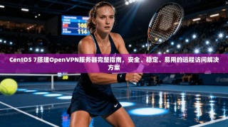 CentOS 7搭建OpenVPN服务器完整指南，安全、稳定、易用的远程访问解决方案