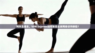 网际直通车，VPN Express如何重塑全球网络访问体验？