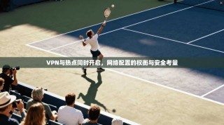 VPN与热点同时开启，网络配置的权衡与安全考量